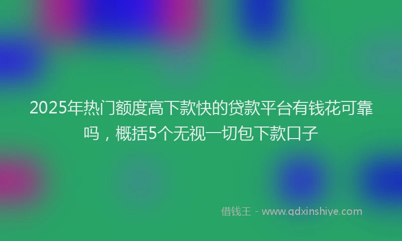 2025年热门额度高下款快的贷款平台有钱花可靠吗，概括5个无视一切包下款口子