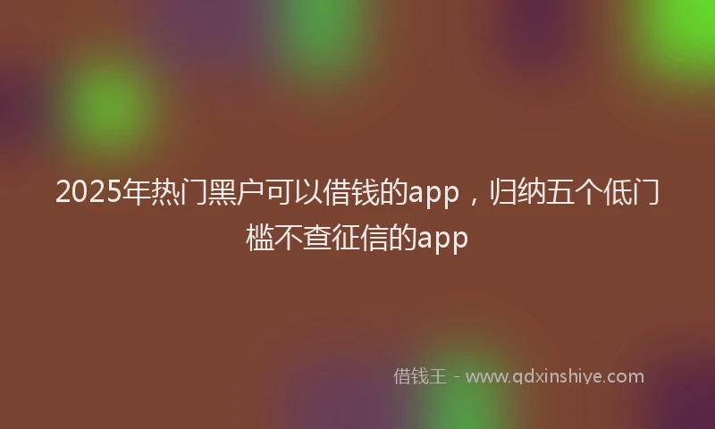2025年热门黑户可以借钱的app，归纳五个低门槛不查征信的app