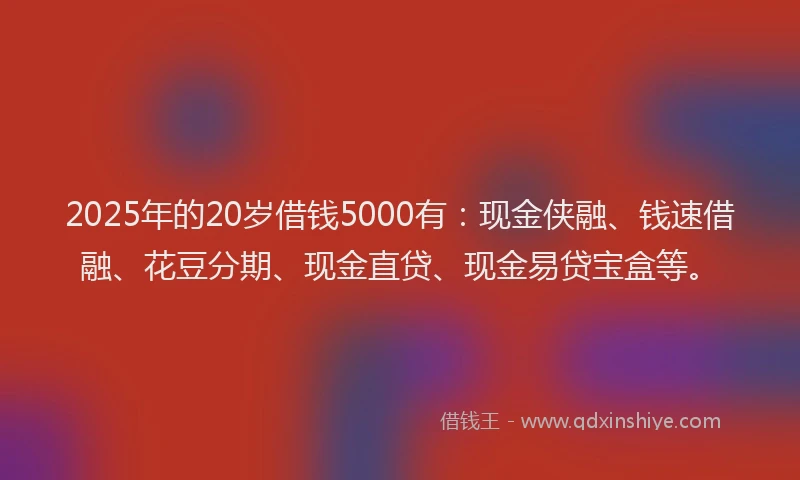 2025年的20岁借钱5000有：现金侠融、钱速借融、花豆分期、现金直贷、现金易贷宝盒等。