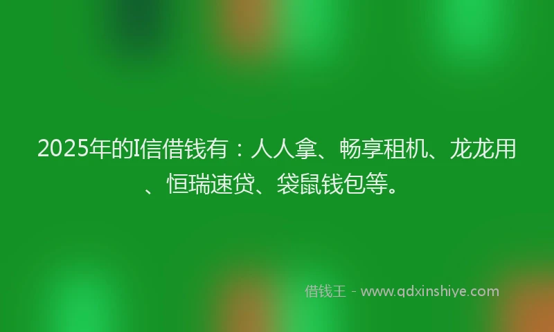 2025年的I信借钱有：人人拿、畅享租机、龙龙用、恒瑞速贷、袋鼠钱包等。