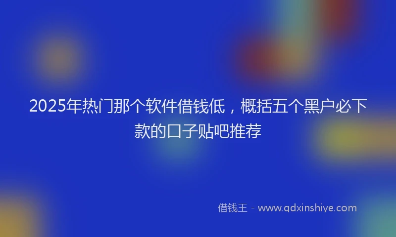 2025年热门那个软件借钱低，概括五个黑户必下款的口子贴吧推荐