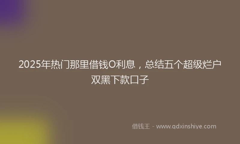 2025年热门那里借钱O利息，总结五个超级烂户双黑下款口子