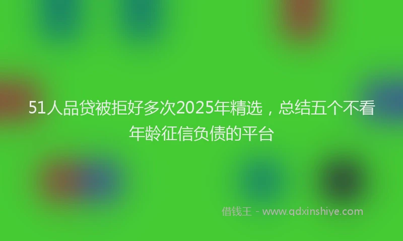 51人品贷被拒好多次2025年精选，总结五个不看年龄征信负债的平台