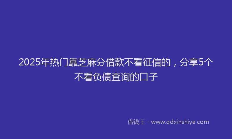 2025年热门靠芝麻分借款不看征信的，分享5个不看负债查询的口子