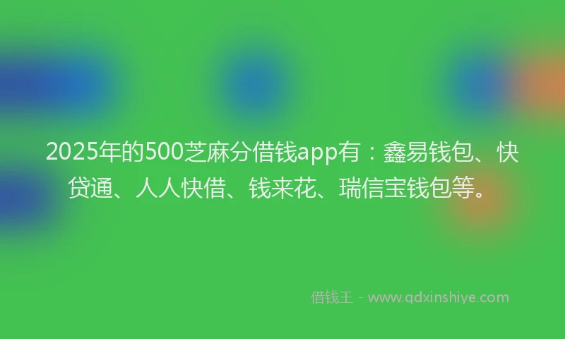 2025年的500芝麻分借钱app有：鑫易钱包、快贷通、人人快借、钱来花、瑞信宝钱包等。