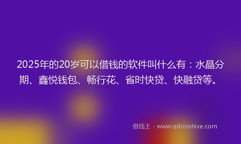 2025年的20岁可以借钱的软件叫什么有：水晶分期、鑫悦钱包、畅行花、省时快贷、快融贷等。