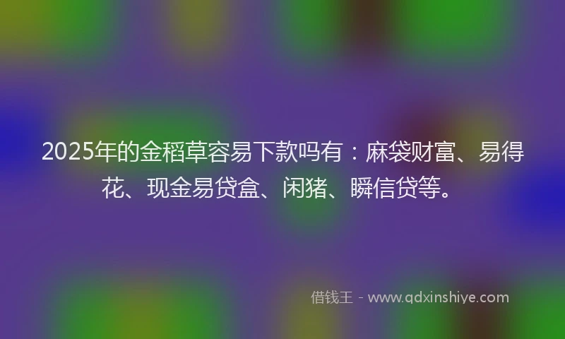 2025年的金稻草容易下款吗有:麻袋财富、易得花、现金易贷盒、闲猪、瞬信贷等。