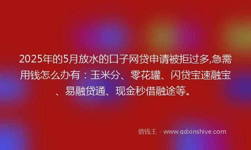 2025年的5月放水的口子网贷申请被拒过多,急需用钱怎么办有：玉米分、零花罐、闪贷宝速融宝、易融贷通、现金秒借融途等。