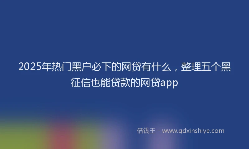 2025年热门黑户必下的网贷有什么，整理五个黑征信也能贷款的网贷app