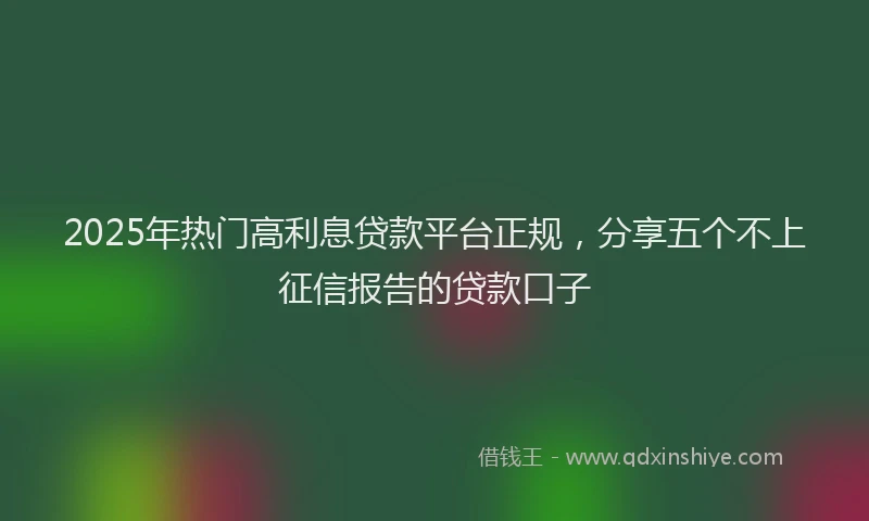 2025年热门高利息贷款平台正规，分享五个不上征信报告的贷款口子