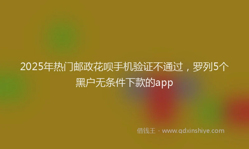 2025年热门邮政花呗手机验证不通过，罗列5个黑户无条件下款的app