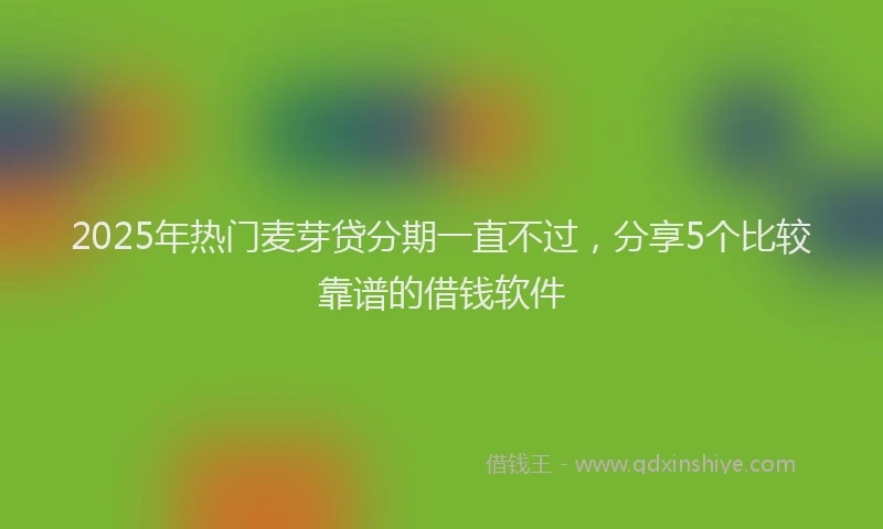 2025年热门麦芽贷分期一直不过，分享5个比较靠谱的借钱软件