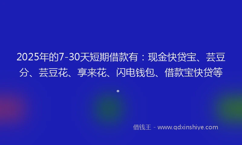 2025年的7-30天短期借款有:现金快贷宝、芸豆分、芸豆花、享来花、闪电钱包、借款宝快贷等。