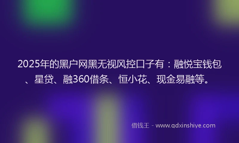 2025年的黑户网黑无视风控口子有：融悦宝钱包、星贷、融360借条、恒小花、现金易融等。