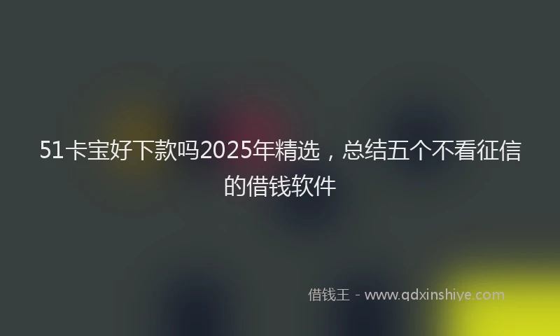 51卡宝好下款吗2025年精选，总结五个不看征信的借钱软件