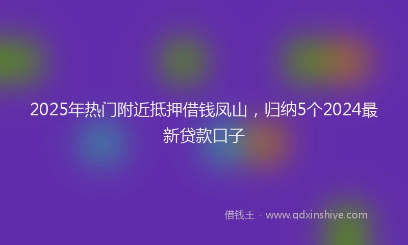 2025年热门附近抵押借钱凤山,归纳5个2024最新贷款口子