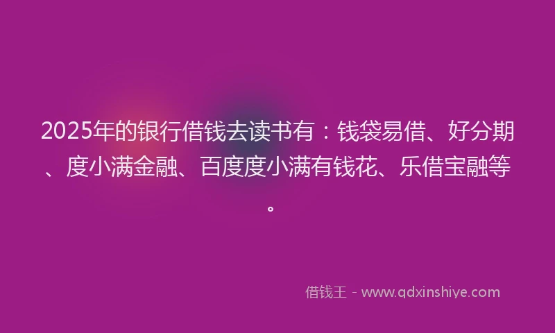 2025年的银行借钱去读书有:钱袋易借、好分期、度小满金融、百度度小满有钱花、乐借宝融等。