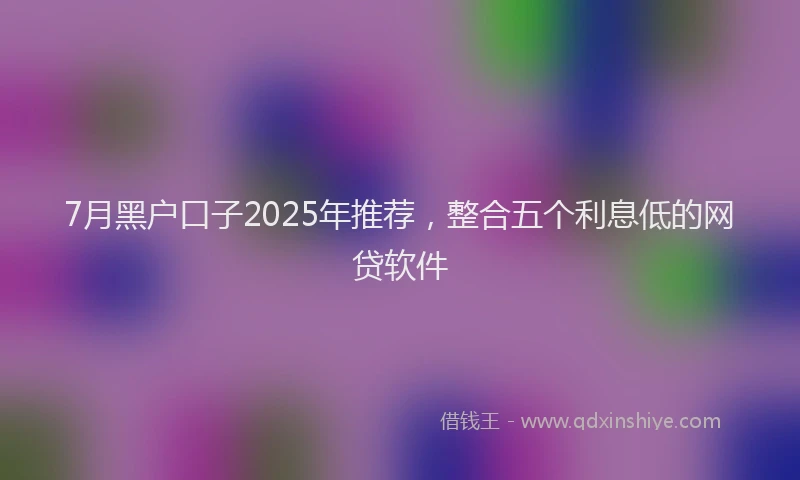7月黑户口子2025年推荐，整合五个利息低的网贷软件