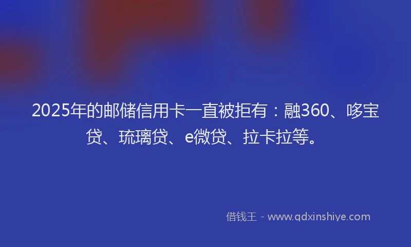 2025年的邮储信用卡一直被拒有：融360、哆宝贷、琉璃贷、e微贷、拉卡拉等。