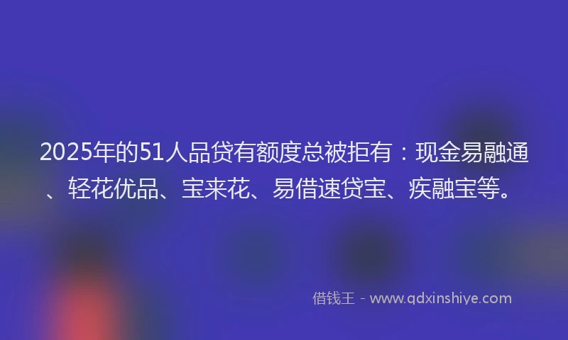 2025年的51人品贷有额度总被拒有：现金易融通、轻花优品、宝来花、易借速贷宝、疾融宝等。