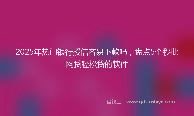 2025年热门银行授信容易下款吗，盘点5个秒批网贷轻松贷的软件