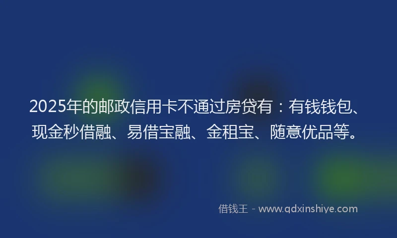 2025年的邮政信用卡不通过房贷有：有钱钱包、现金秒借融、易借宝融、金租宝、随意优品等。