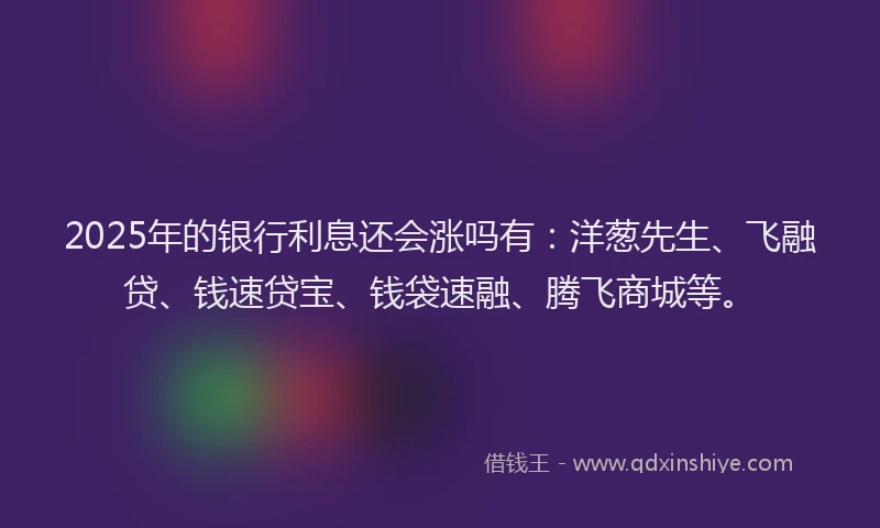 2025年的银行利息还会涨吗有：洋葱先生、飞融贷、钱速贷宝、钱袋速融、腾飞商城等。