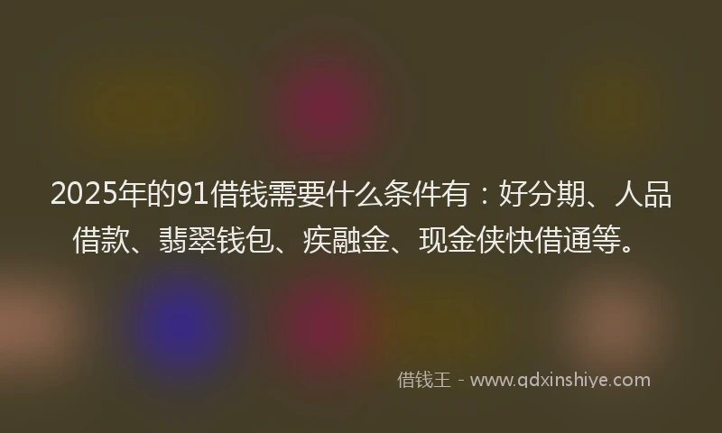 2025年的91借钱需要什么条件有：好分期、人品借款、翡翠钱包、疾融金、现金侠快借通等。