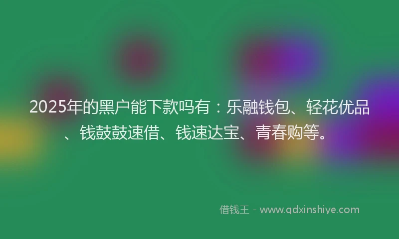 2025年的黑户能下款吗有：乐融钱包、轻花优品、钱鼓鼓速借、钱速达宝、青春购等。
