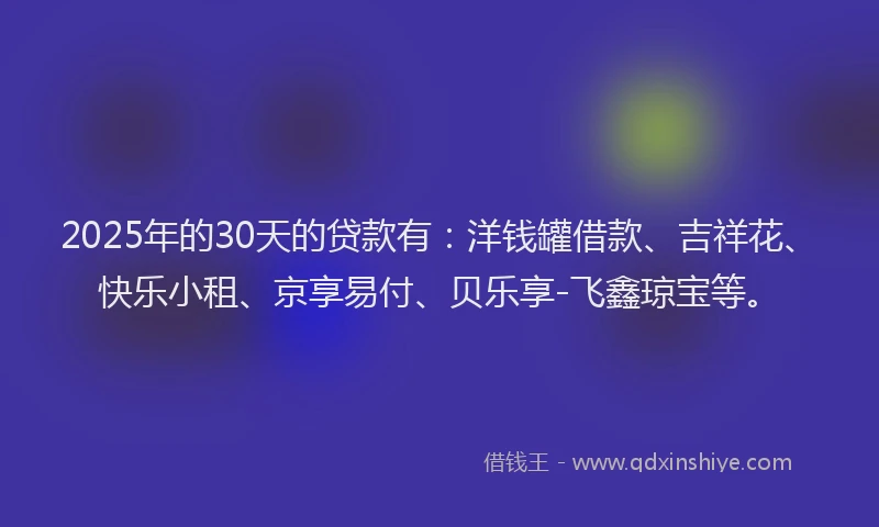 2025年的30天的贷款有：洋钱罐借款、吉祥花、快乐小租、京享易付、贝乐享-飞鑫琼宝等。