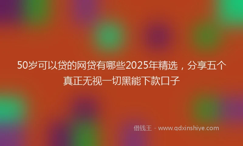 50岁可以贷的网贷有哪些2025年精选，分享五个真正无视一切黑能下款口子