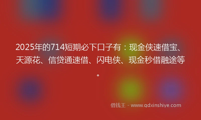 2025年的714短期必下口子有：现金侠速借宝、天源花、信贷通速借、闪电侠、现金秒借融途等。