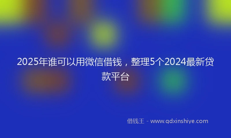 2025年谁可以用微信借钱，整理5个2024最新贷款平台