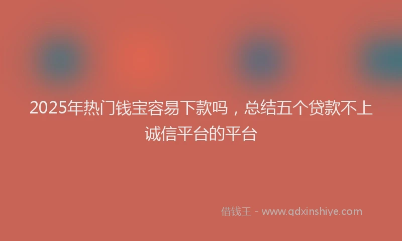 2025年热门钱宝容易下款吗，总结五个贷款不上诚信平台的平台