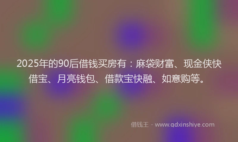 2025年的90后借钱买房有：麻袋财富、现金侠快借宝、月亮钱包、借款宝快融、如意购等。