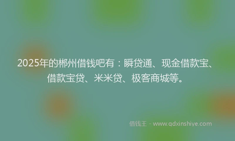 2025年的郴州借钱吧有:瞬贷通、现金借款宝、借款宝贷、米米贷、极客商城等。
