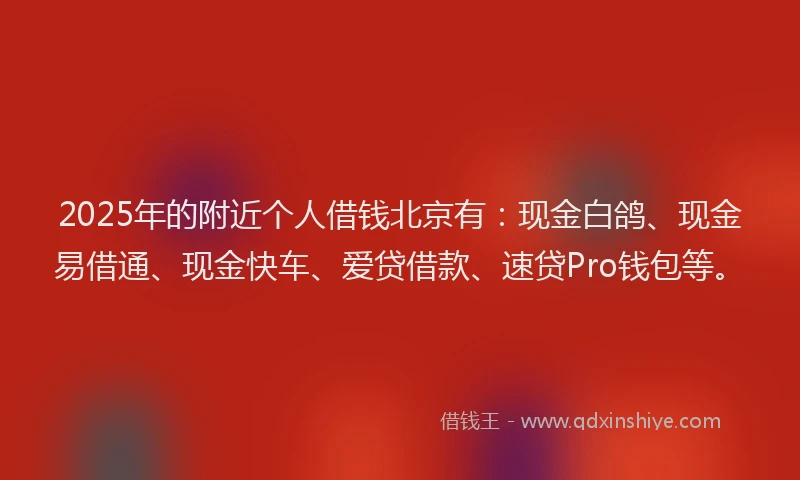2025年的附近个人借钱北京有：现金白鸽、现金易借通、现金快车、爱贷借款、速贷Pro钱包等。