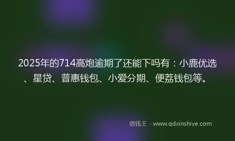 2025年的714高炮逾期了还能下吗有：小鹿优选、星贷、普惠钱包、小爱分期、便荔钱包等。