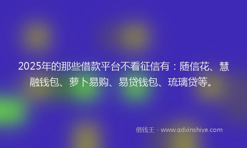 2025年的那些借款平台不看征信有：随信花、慧融钱包、萝卜易购、易贷钱包、琉璃贷等。