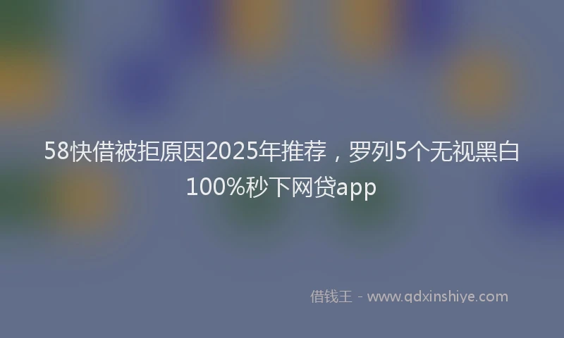 58快借被拒原因2025年推荐，罗列5个无视黑白100%秒下网贷app