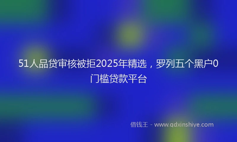51人品贷审核被拒2025年精选，罗列五个黑户0门槛贷款平台
