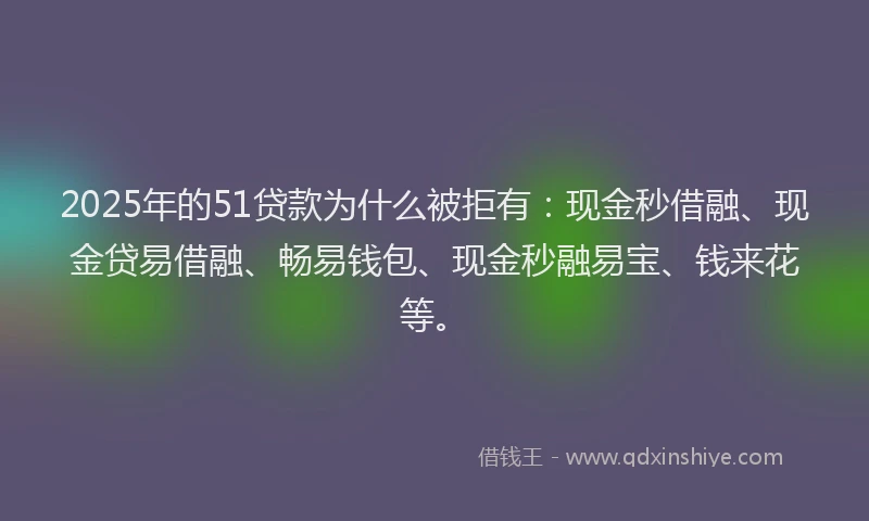 2025年的51贷款为什么被拒有：现金秒借融、现金贷易借融、畅易钱包、现金秒融易宝、钱来花等。