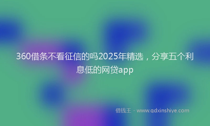 360借条不看征信的吗2025年精选，分享五个利息低的网贷app