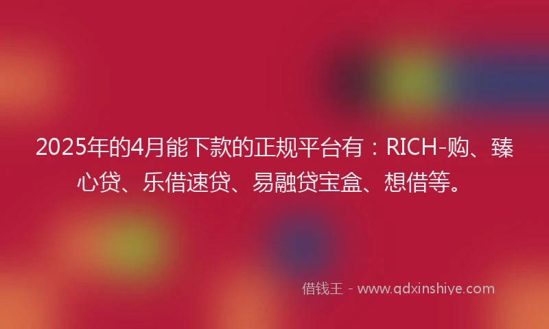 2025年的4月能下款的正规平台有：RICH-购、臻心贷、乐借速贷、易融贷宝盒、想借等。