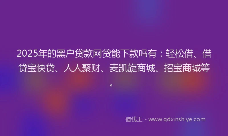 2025年的黑户贷款网贷能下款吗有：轻松借、借贷宝快贷、人人聚财、麦凯旋商城、招宝商城等。