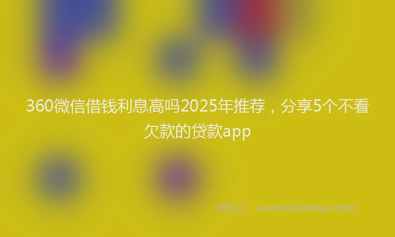 360微信借钱利息高吗2025年推荐，分享5个不看欠款的贷款app