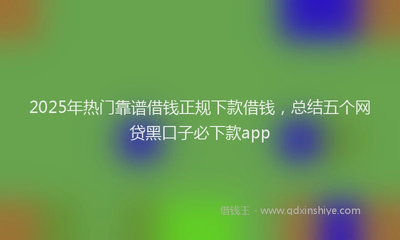 2025年热门靠谱借钱正规下款借钱,总结五个网贷黑口子必下款app