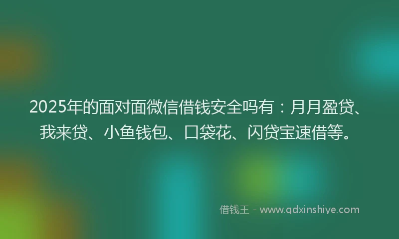 2025年的面对面微信借钱安全吗有：月月盈贷、我来贷、小鱼钱包、口袋花、闪贷宝速借等。
