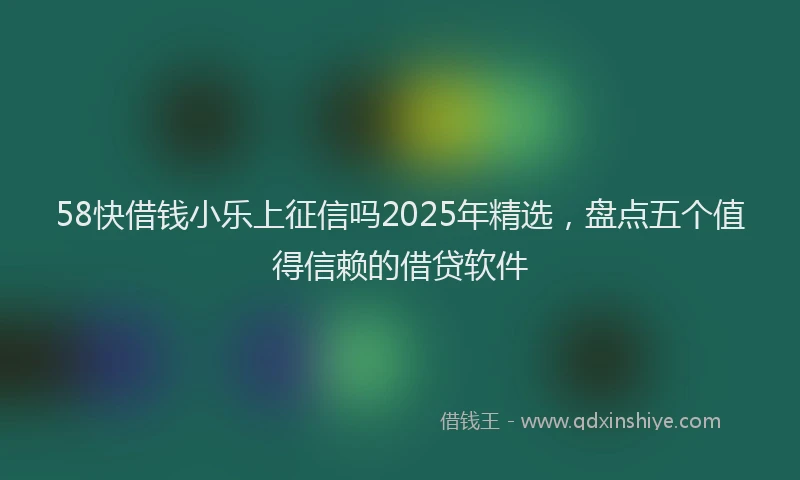58快借钱小乐上征信吗2025年精选，盘点五个值得信赖的借贷软件