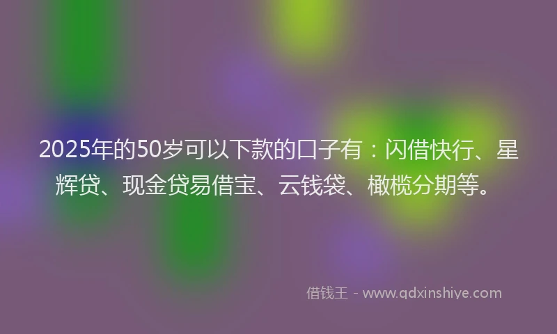 2025年的50岁可以下款的口子有：闪借快行、星辉贷、现金贷易借宝、云钱袋、橄榄分期等。